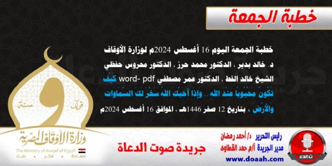 خطبة الجمعة اليوم 16 أغسطس 2024م لوزارة الأوقاف - د. خالد بدير - الدكتور محمد حرز ، الدكتور محروس حفظي ، الشيخ خالد القط ، الدكتور عمر مصطفي word- pdf : كَيْفَ تَكُونُ مَحْبُوبًا عِنْدَ اللهِ .. وَإِذَا أَحَبَّكَ اللهُ سَخَّرَ لَكَ السَّمَاوَات وَالأَرْضَ ، بتاريخ 12 صفر 1446هـ ، الموافق 16 أغسطس 2024م