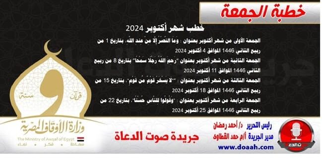 خطب شهر أكتوبر 2024 الجمعة الأولى من شهر أكتوبر بعنوان : وَمَا النَّصْرُ إِلَّا مِنْ عِندِ اللَّهِ، بتاريخ 1 من ربيع الثاني 1445 الموافق 4 أكتوبر 2024  الجمعة الثانية من شهر أكتوبر بعنوان “رَحِمَ اللَّهُ رَجُلًا سَمْحًا” بتاريخ 8 من ربيع الثاني 1445 الموافق 11 أكتوبر 2024  الجمعة الثالثة من شهر أكتوبر بعنوان : “"لَا يَسْخَرْ قَوْمٌ مِّن قَوْمٍ"، بتاريخ 15 من ربيع الثاني 1445 الموافق 18 أكتوبر 2024  الجمعة الرابعة من شهر أكتوبر بعنوان : "وَقُولُوا لِلنَّاسِ حُسْنًا"، بتاريخ 22 من ربيع الثاني 1445 الموافق 25 أكتوبر 2024 