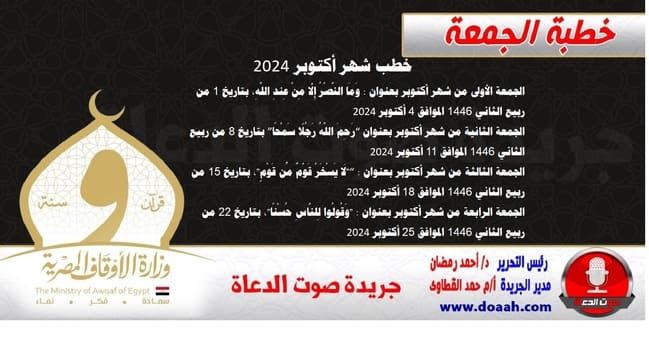 خطب شهر أكتوبر 2024 الجمعة الأولى من شهر أكتوبر بعنوان : وَمَا النَّصْرُ إِلَّا مِنْ عِندِ اللَّهِ، بتاريخ 1 من ربيع الثاني 1445 الموافق 4 أكتوبر 2024  الجمعة الثانية من شهر أكتوبر بعنوان “رَحِمَ اللَّهُ رَجُلًا سَمْحًا” بتاريخ 8 من ربيع الثاني 1445 الموافق 11 أكتوبر 2024  الجمعة الثالثة من شهر أكتوبر بعنوان : “"لَا يَسْخَرْ قَوْمٌ مِّن قَوْمٍ"، بتاريخ 15 من ربيع الثاني 1445 الموافق 18 أكتوبر 2024  الجمعة الرابعة من شهر أكتوبر بعنوان : "وَقُولُوا لِلنَّاسِ حُسْنًا"، بتاريخ 22 من ربيع الثاني 1445 الموافق 25 أكتوبر 2024 