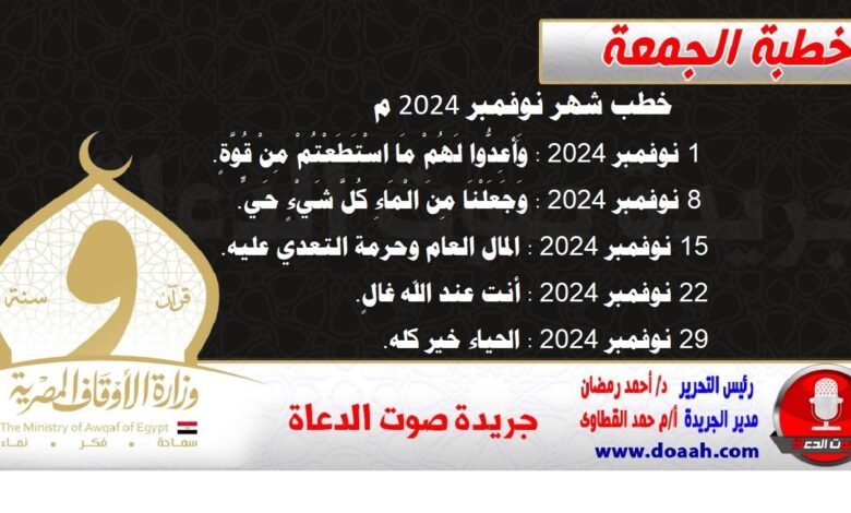 خطب شهر نوفمبر 2024 م 1- 1 نوفمبر 2024 : وَأَعِدُّوا ‌لَهُمْ مَا اسْتَطَعْتُمْ مِنْ قُوَّةٍ. 2- 8 نوفمبر 2024 : وَجَعَلْنَا ‌مِنَ ‌الْمَاءِ كُلَّ شَيْءٍ حَيٍّ. 3- 15 نوفمبر 2024 : المال العام وحرمة التعدي عليه. 4- 22 نوفمبر 2024 : أنت عند الله غالٍ. 5- 29 نوفمبر 2024 : الحياء خير كله.